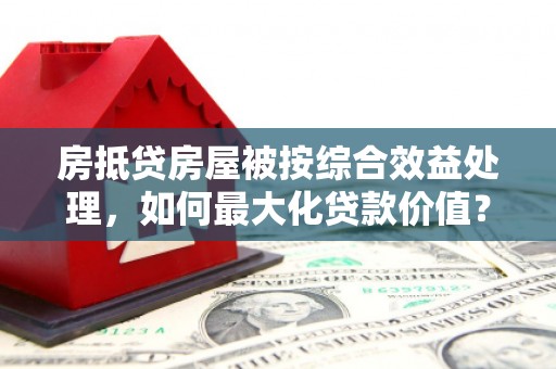 彬县房抵贷房屋被按综合效益处理，如何最大化贷款价值？
